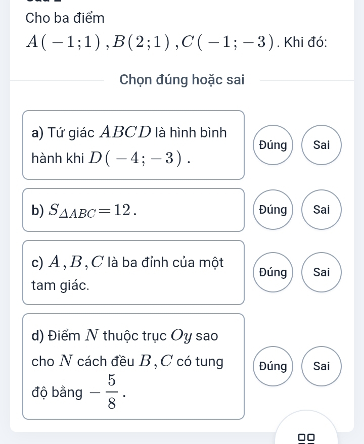 Cho ba điểm
A(-1;1), B(2;1), C(-1;-3). Khi đó:
Chọn đúng hoặc sai
a) Tứ giác ABCD là hình bình
Đúng Sai
hành khi D(-4;-3). 
b) S_△ ABC=12. Đúng Sai
c) A , B , C là ba đỉnh của một Đúng Sai
tam giác.
d) Điểm N thuộc trục Oy sao
cho N cách đều B, C có tung Đúng Sai
độ bằng - 5/8 .
□□