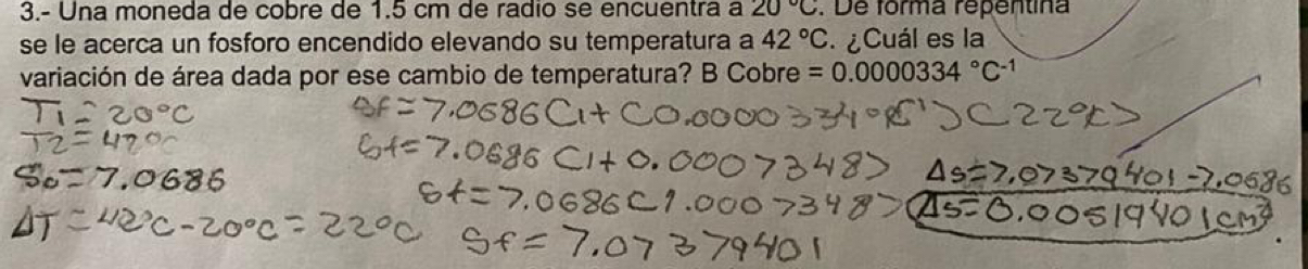 3.- Una moneda de cobre de 1.5 cm de radio se encuentra a 20°C. De forma repentina 
se le acerca un fosforo encendido elevando su temperatura a 42°C ¿Cuál es la 
variación de área dada por ese cambio de temperatura? B Cobre =0.0000334°C^(-1)