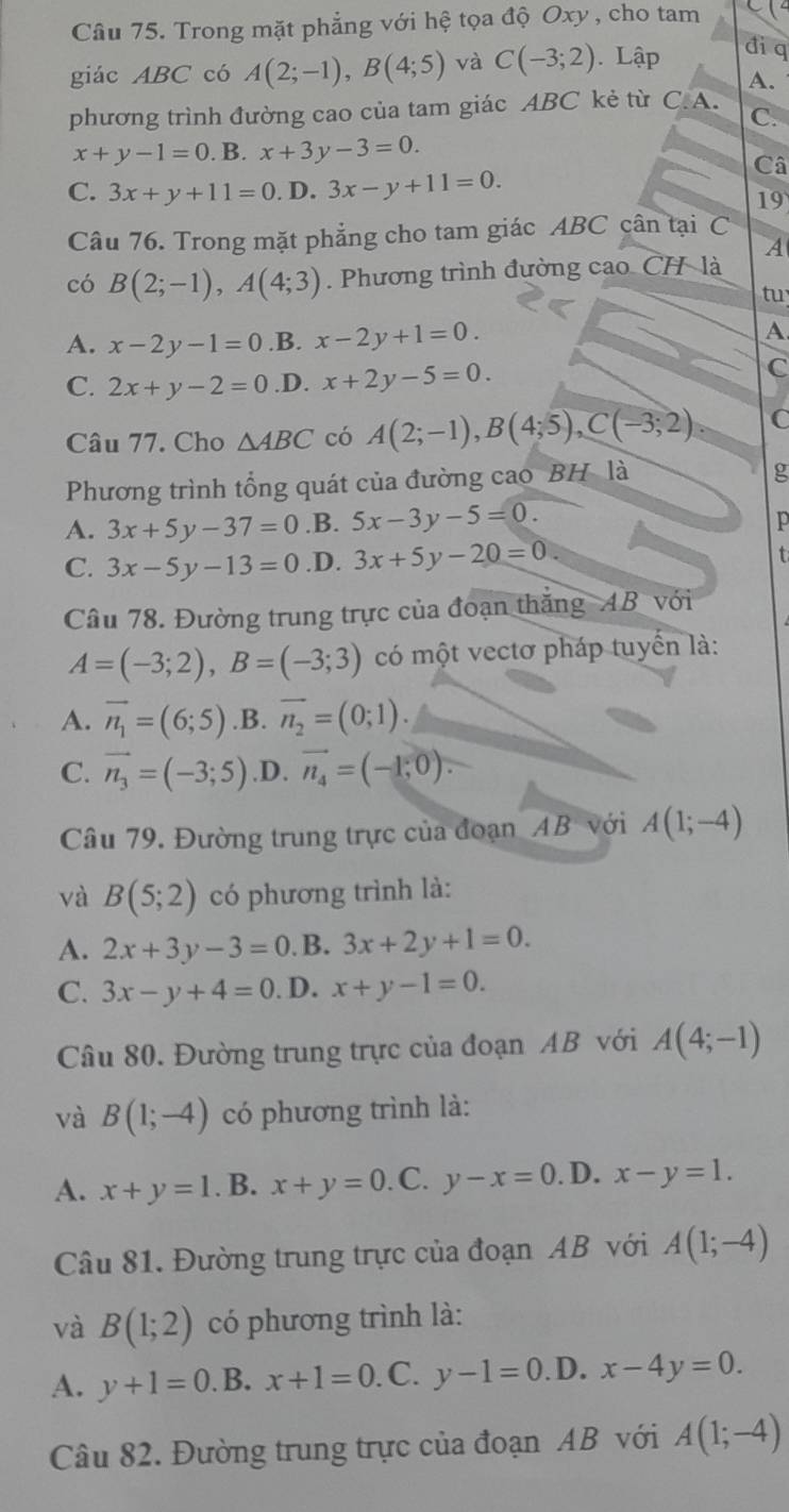 Trong mặt phẳng với hệ tọa độ Oxy , cho tam
giác ABC có A(2;-1),B(4;5) và C(-3;2). Lập đi q
A.
phương trình đường cao của tam giác ABC kẻ từ C. A.
C.
x+y-1=0 . B. x+3y-3=0.
Câ
C. 3x+y+11=0. D. 3x-y+11=0.
19
Câu 76. Trong mặt phẳng cho tam giác ABC cân tại C
A
có B(2;-1),A(4;3). Phương trình đường cao CH là
tu
A. x-2y-1=0 .B. x-2y+1=0. A
C. 2x+y-2=0 .D. x+2y-5=0.
C
Câu 77. Cho △ ABC có A(2;-1),B(4;5),C(-3;2). C
Phương trình tổng quát của đường cao BH là
g
A. 3x+5y-37=0 .B. 5x-3y-5=0. p
C. 3x-5y-13=0 .D. 3x+5y-20=0
t
Câu 78. Đường trung trực của đoạn thăng AB với
A=(-3;2),B=(-3;3) có một vectơ pháp tuyển là:
A. vector n_1=(6;5) .B. overline n_2=(0;1).
C. vector n_3=(-3;5) .D. vector n_4=(-1,0).
Câu 79. Đường trung trực của đoạn AB với A(1;-4)
và B(5;2) có phương trình là:
A. 2x+3y-3=0 .B. 3x+2y+1=0.
C. 3x-y+4=0. D. x+y-1=0.
Câu 80. Đường trung trực của đoạn AB với A(4;-1)
và B(1;-4) có phương trình là:
A. x+y=1. B. x+y=0. C. y-x=0. D. x-y=1.
Câu 81. Đường trung trực của đoạn AB với A(1;-4)
và B(1;2) có phương trình là:
A. y+1=0. B. x+1=0. C. y-1=0 .D. x-4y=0.
Câu 82. Đường trung trực của đoạn AB với A(1;-4)