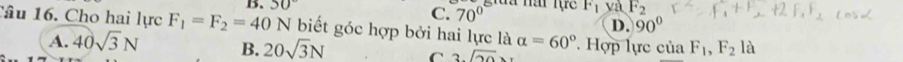 50° giua nai tực F_1 yà F_2
C. 70°
D. 90°
Câu 16. Cho hai lực F_1=F_2=40N biết góc hợp bởi hai lực là alpha =60°. Hợp lực của F_1, F_2 là
A. 40sqrt(3)N B. 20sqrt(3)N C 3sqrt(20)