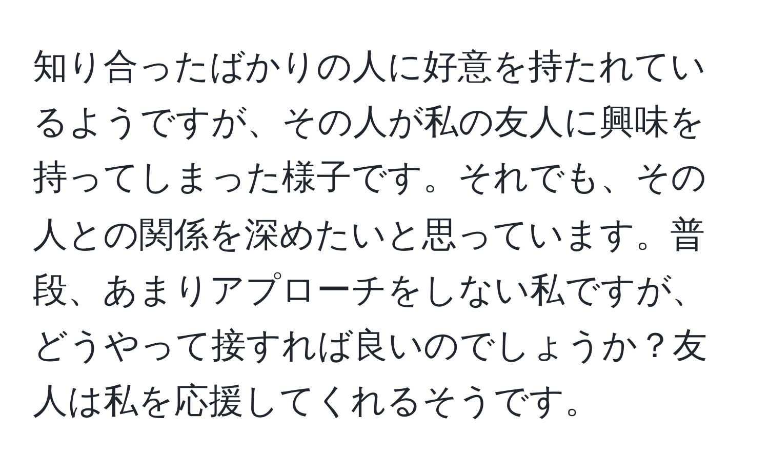 知り合ったばかりの人に好意を持たれているようですが、その人が私の友人に興味を持ってしまった様子です。それでも、その人との関係を深めたいと思っています。普段、あまりアプローチをしない私ですが、どうやって接すれば良いのでしょうか？友人は私を応援してくれるそうです。