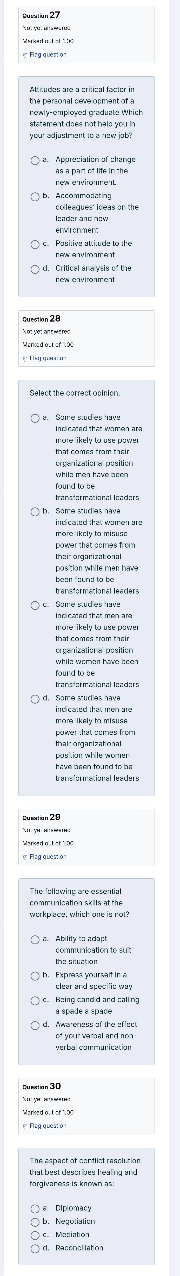 Attitudes are a critical factor in
statement does not help you in
as a part of life in the
Accommodating
leader and new
Positive attitude to the
new environment
indicated that women are
more likely to use power
that comes from their
organizational position
indicated that women are
more likely to misuse
power that comes from
their organizational
indicated that men are
that comes from their
organizational position
while women have been
found to be
transformational leaders
indicated that men are
position while women
transformational leaders
workplace, which one is not?
the situation
Express yourself in 
Being candid and calling
of your verbal and non-
verbal communication
The aspect of conflict resolution
forgiveness is known as:
a. Diplomacy
b. Negotiation
c. Mediation
d. Reconciliation