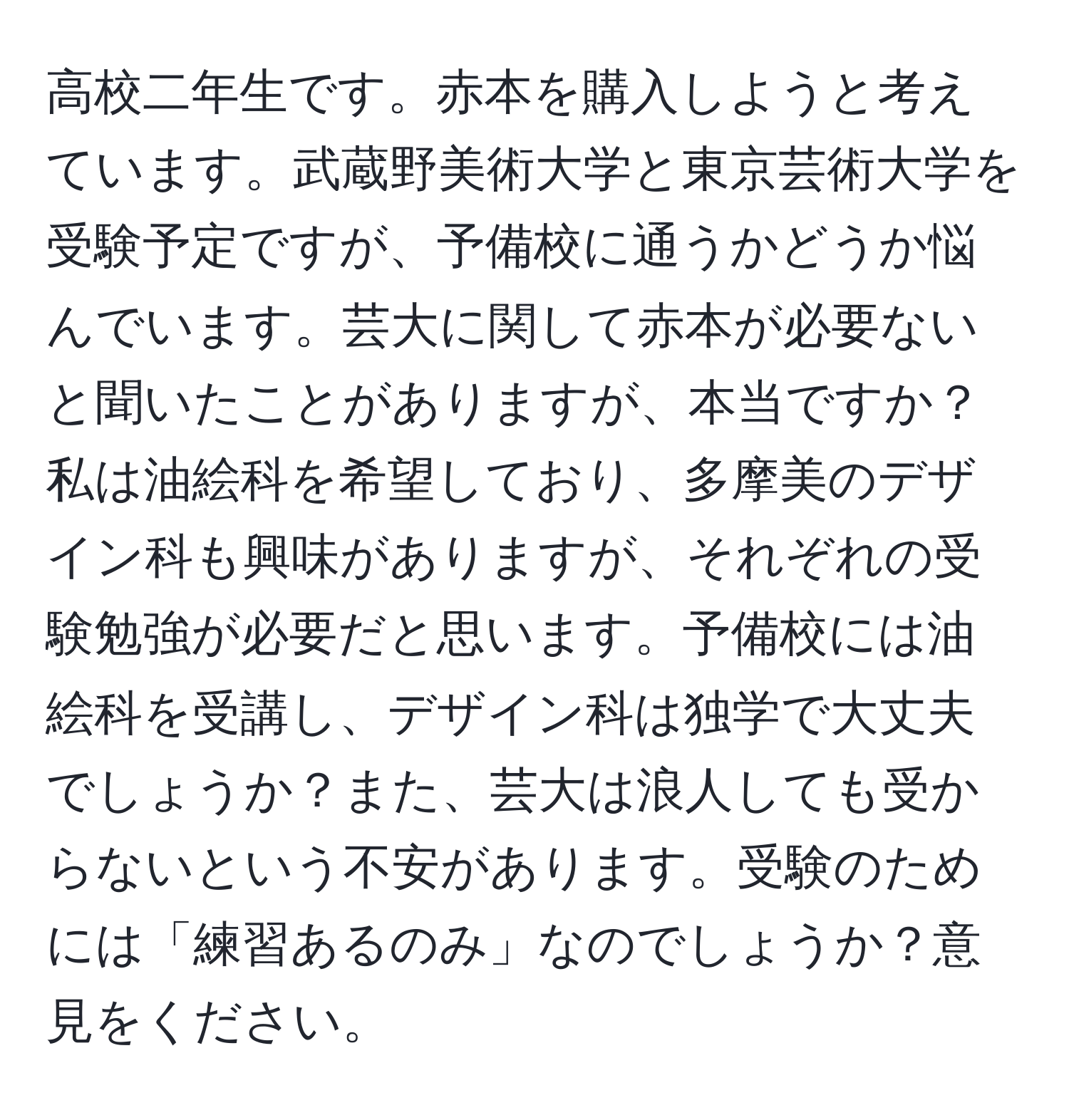 高校二年生です。赤本を購入しようと考えています。武蔵野美術大学と東京芸術大学を受験予定ですが、予備校に通うかどうか悩んでいます。芸大に関して赤本が必要ないと聞いたことがありますが、本当ですか？私は油絵科を希望しており、多摩美のデザイン科も興味がありますが、それぞれの受験勉強が必要だと思います。予備校には油絵科を受講し、デザイン科は独学で大丈夫でしょうか？また、芸大は浪人しても受からないという不安があります。受験のためには「練習あるのみ」なのでしょうか？意見をください。