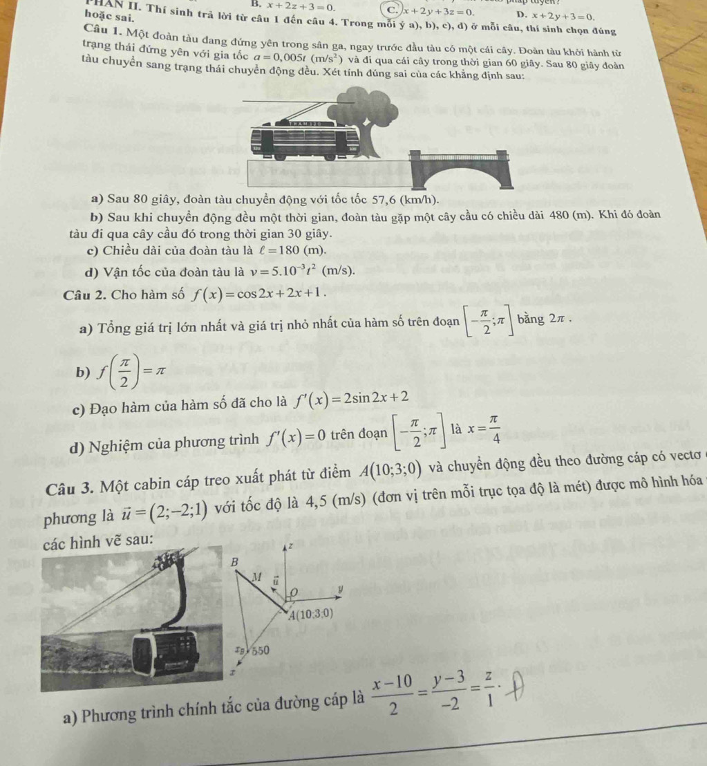 B. x+2z+3=0. C. x+2y+3z=0. D. x+2y+3=0.
hoặc sai.
HAN II. Thí sinh trả lời từ câu 1 đến câu 4. Trong mỗi ý a), b), c), d) ở mỗi câu, thí sinh chọn đúng
Câu 1. Một đoàn tàu đang đứng yên trong sân ga, ngay trước đầu tàu có một cái cây. Đoàn tàu khởi hành từ
trạng thái đứng yên với gia tốc a=0,005t(m/s^2 và đi qua cái cây trong thời gian 60 giây. Sau 80 giây đoàn
tàu chuyển sang trang thái chuyển động đều. Xét tính đúng sai của các khẳng định sau:
a) Sau 80 giây, đoàn tàu chuyền động với tốc tốc 57,6 (km/h).
b) Sau khi chuyền động đều một thời gian, đoàn tàu gặp một cây cầu có chiều dài 480 (m). Khi đó đoàn
tàu đi qua cây cầu đó trong thời gian 30 giây.
c) Chiều dài của đoàn tàu là ell =180(m).
d) Vận tốc của đoàn tàu là v=5.10^(-3)t^2(m/s).
Câu 2. Cho hàm số f(x)=cos 2x+2x+1.
a) Tổng giá trị lớn nhất và giá trị nhỏ nhất của hàm số trên đoạn [- π /2 ;π ] bằng 2π .
b) f( π /2 )=π
c) Đạo hàm của hàm số đã cho là f'(x)=2sin 2x+2
d) Nghiệm của phương trình f'(x)=0 trên đoạn [- π /2 ;π ] là x= π /4 
Câu 3. Một cabin cáp treo xuất phát từ điểm A(10;3;0) và chuyển động đều theo đường cáp có vectơ
phương là vector u=(2;-2;1) với tốc độ là 4,5 (m/s) (đơn vị trên mỗi trục tọa độ là mét) được mô hình hóa
các hình vẽ sau:
z
B
M
0 y
A(10:3:0)
1g 550
a) Phương trình chính tắc của đường cáp là  (x-10)/2 = (y-3)/-2 = z/1 