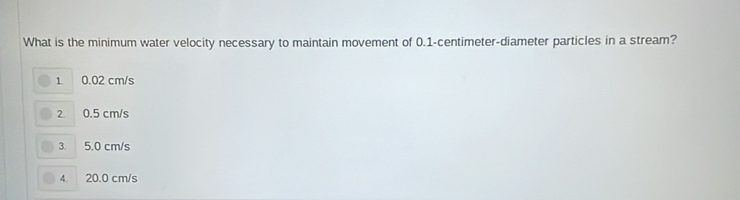 What is the minimum water velocity necessary to maintain movement of 0.1-centimeter -diameter particles in a stream?
1 0.02 cm/s
2 0.5 cm/s
3. 5.0 cm/s
4 20.0 cm/s