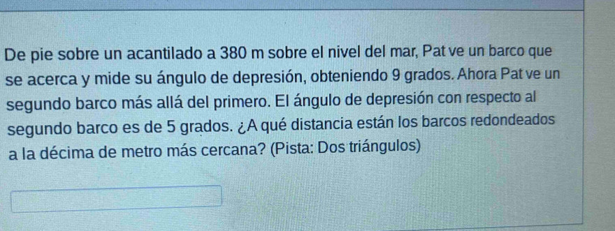 De pie sobre un acantilado a 380 m sobre el nivel del mar, Pat ve un barco que 
se acerca y mide su ángulo de depresión, obteniendo 9 grados. Ahora Pat ve un 
segundo barco más allá del primero. El ángulo de depresión con respecto al 
segundo barco es de 5 grados. ¿A qué distancia están los barcos redondeados 
a la décima de metro más cercana? (Pista: Dos triángulos)