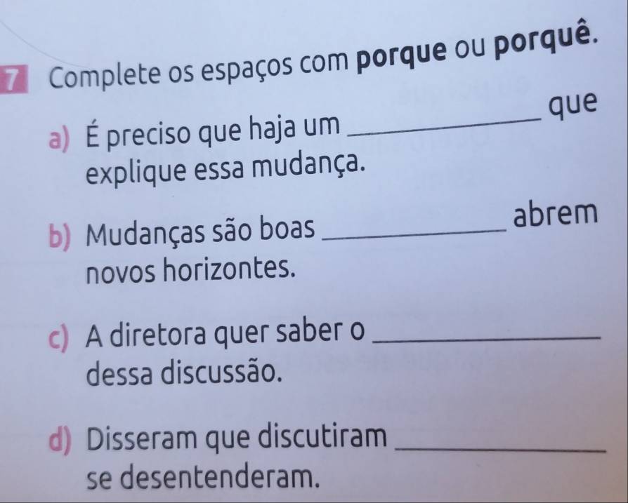 Complete os espaços com porque ou porquê. 
que 
a) É preciso que haja um_ 
explique essa mudança. 
b) Mudanças são boas_ 
abrem 
novos horizontes. 
c) A diretora quer saber o_ 
dessa discussão. 
d) Disseram que discutiram_ 
se desentenderam.