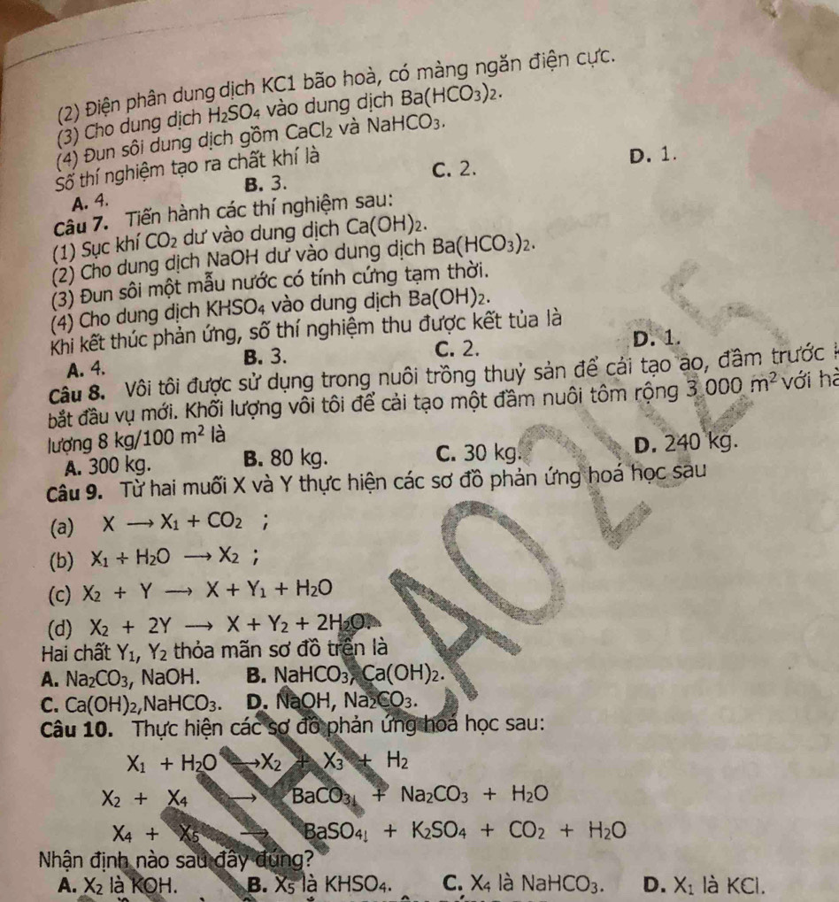 (2) Điện phân dung dịch KC1 bão hoà, có màng ngăn điện cực.
(3) Cho dung dịch H_2SO_4 vào dung dịch Ba(HCO_3)_2.
(4) Đun sôi dung dịch gồm CaCl_2 và NaHCO_3.
C. 2. D. 1.
Số thí nghiệm tạo ra chất khí là
A. 4. B. 3.
câu 7. Tiến hành các thí nghiệm sau:
(1) Sục khí CO_2 dư vào dung dịch Ca(OH)_2.
(2) Cho dung dịch NaOH dư vào dung dịch Ba(HCO_3)_2.
(3) Đun sôi một mẫu nước có tính cứng tạm thời.
(4) Cho dung dịch KHSO_4 vào dung dịch Ba (OH)₂.
Khi kết thúc phản ứng, số thí nghiệm thu được kết tủa là
A. 4. B. 3. C. 2. D. 1.
Câu 8. Vôi tôi được sử dụng trong nuôi trồng thuỷ sản để cái tạo ao, đầm trước ở
bắt đầu vụ mới. Khối lượng vôi tôi để cải tạo một đầm nuôi tôm rộng 3 000m^2 với hà
lượng 8kg/100m^2 là
A. 300 kg. B. 80 kg. C. 30 kg. D. 240 kg.
Câu 9. Từ hai muối X và Y thực hiện các sơ đồ phản ứng hoá học sau
(a) Xto X_1+CO_2;
(b) X_1+H_2Oto X_2;
(c) X_2+Yto X+Y_1+H_2O
(d) X_2+2Yto X+Y_2+2H_2O.
Hai chất Y_1,Y_2 thỏa mãn sơ đồ trên là
A. Na_2CO_3, ,NaOH. B. NaHCO_3,Ca(OH)_2.
C. Ca(OH)_2,NaHCO_3. D. NaOH,Na_2CO_3.
Câu 10. Thực hiện các sợ đồ phản ứng hoá học sau:
X_1+H_2O X_2 X_3+H_2
X_2+X_4
BaCO_3+Na_2CO_3+H_2O
X_4+X_5
BaSO_4+K_2SO_4+CO_2+H_2O
Nhận định nào sau đây đứng?
A. X_2 là Kodot H. B. X_5 là KHSO_4. C. X_4ldot a NaHCO_3. D. X_1 là KCl.