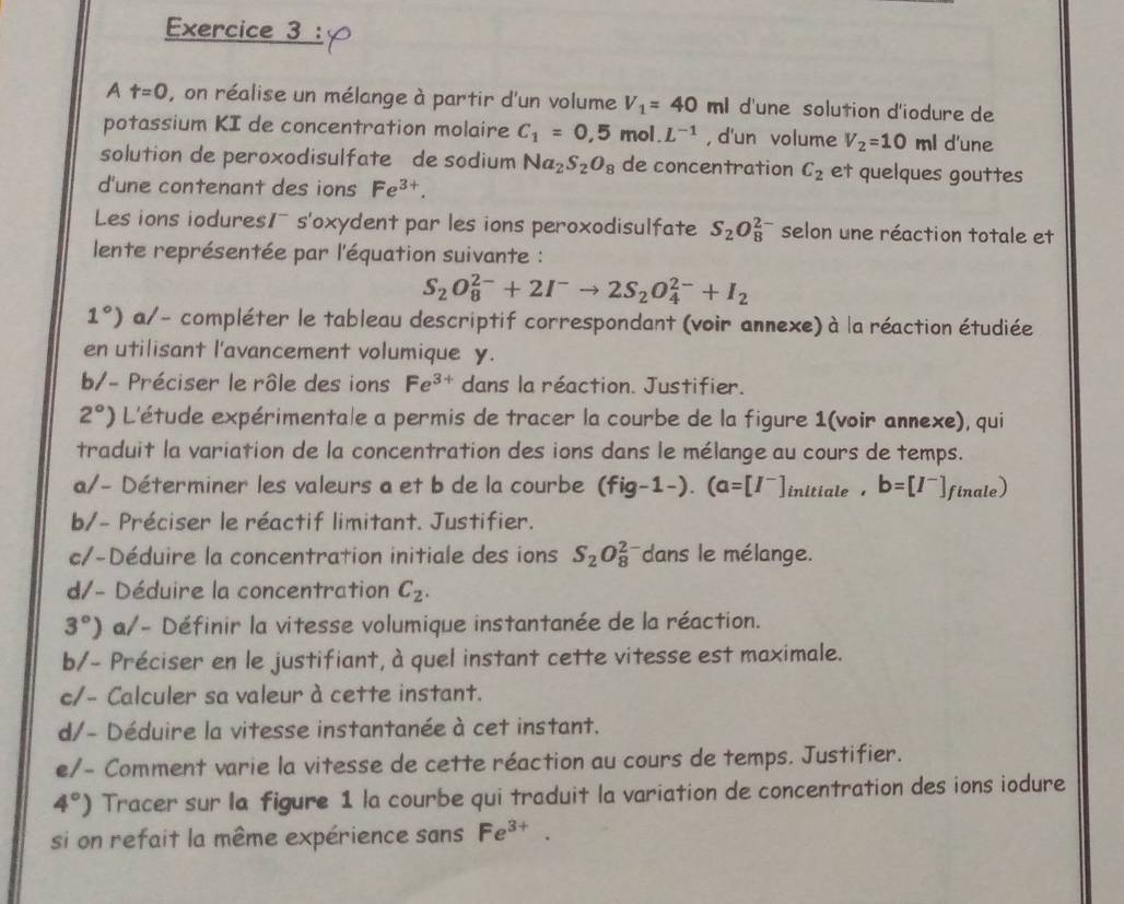 A t=0 , on réalise un mélange à partir d'un volume V_1=40ml d'une solution d'iodure de
potassium KI de concentration molaire C_1=0,5mol.L^(-1) , d'un volume V_2=10ml d'une
solution de peroxodisulfate de sodium Na_2S_2O_8 de concentration C_2 et quelques gouttes
d'une contenant des ions Fe^(3+).
Les ions iodures1~ s'oxydent par les ions peroxodisulfate S_2O_8^((2-) selon une réaction totale et
lente représentée par l'équation suivante :
S_2)O_8^((2-)+2I^-)to 2S_2O_4^((2-)+I_2)
1°) a/- compléter le tableau descriptif correspondant (voir annexe) à la réaction étudiée
en utilisant l'avancement volumique y.
b/- Préciser le rôle des ions Fe^(3+) dans la réaction. Justifier.
2°) L'étude expérimentale a permis de tracer la courbe de la figure 1(voir annexe), qui
traduit la variation de la concentration des ions dans le mélange au cours de temps.
a/- Déterminer les valeurs a et b de la courbe (fig-1-).(a=[I^-]initiale,b=[I^-] f nale)
b/- Préciser le réactif limitant. Justifier.
c/-Déduire la concentration initiale des ions S_2O_8^((2-) dans le mélange.
d/- Déduire la concentration C_2).
3°) a/- Définir la vitesse volumique instantanée de la réaction.
b/- Préciser en le justifiant, à quel instant cette vitesse est maximale.
c/- Calculer sa valeur à cette instant.
d/- Déduire la vitesse instantanée à cet instant.
e/- Comment varie la vitesse de cette réaction au cours de temps. Justifier.
4°) Tracer sur la figure 1 la courbe qui traduit la variation de concentration des ions iodure
si on refait la même expérience sans Fe^(3+).