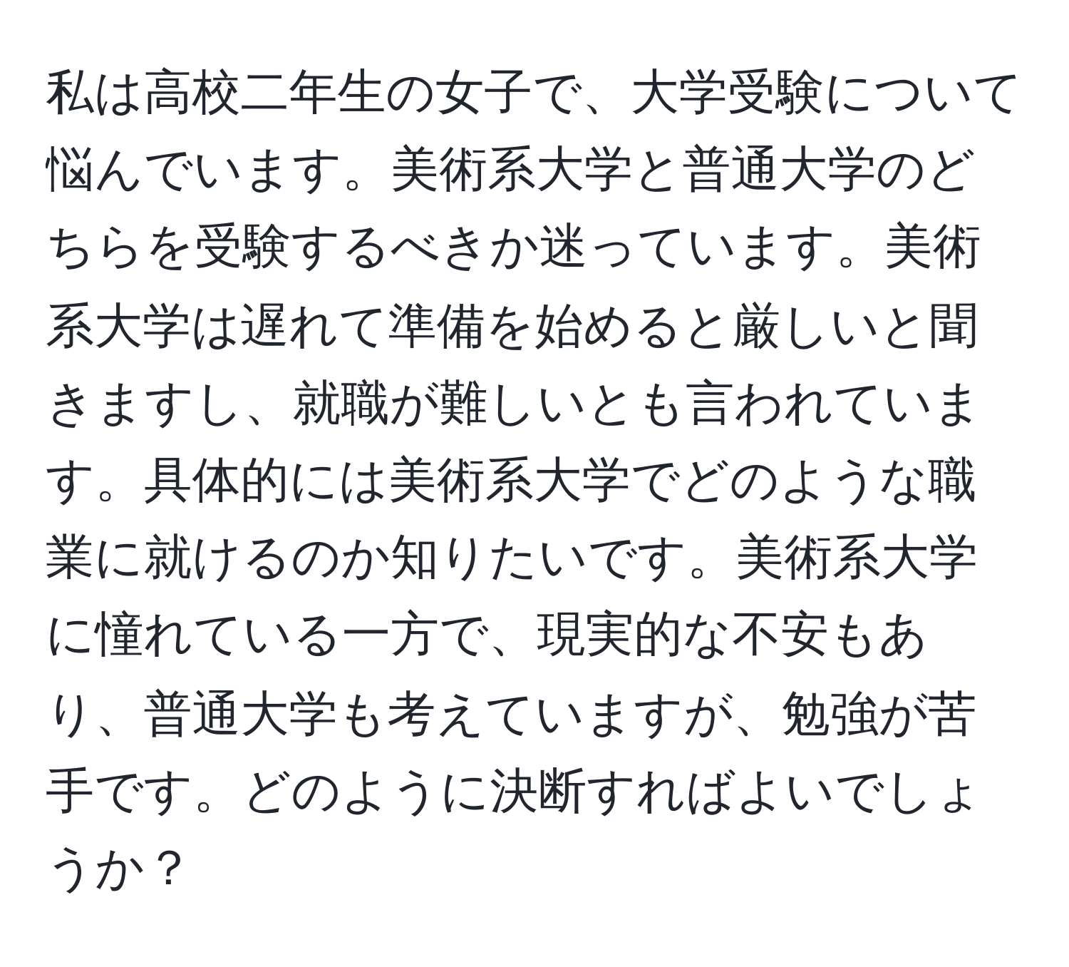 私は高校二年生の女子で、大学受験について悩んでいます。美術系大学と普通大学のどちらを受験するべきか迷っています。美術系大学は遅れて準備を始めると厳しいと聞きますし、就職が難しいとも言われています。具体的には美術系大学でどのような職業に就けるのか知りたいです。美術系大学に憧れている一方で、現実的な不安もあり、普通大学も考えていますが、勉強が苦手です。どのように決断すればよいでしょうか？