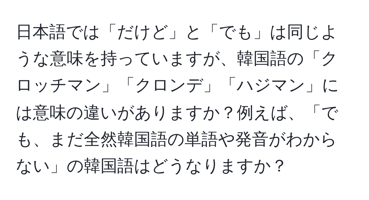 日本語では「だけど」と「でも」は同じような意味を持っていますが、韓国語の「クロッチマン」「クロンデ」「ハジマン」には意味の違いがありますか？例えば、「でも、まだ全然韓国語の単語や発音がわからない」の韓国語はどうなりますか？