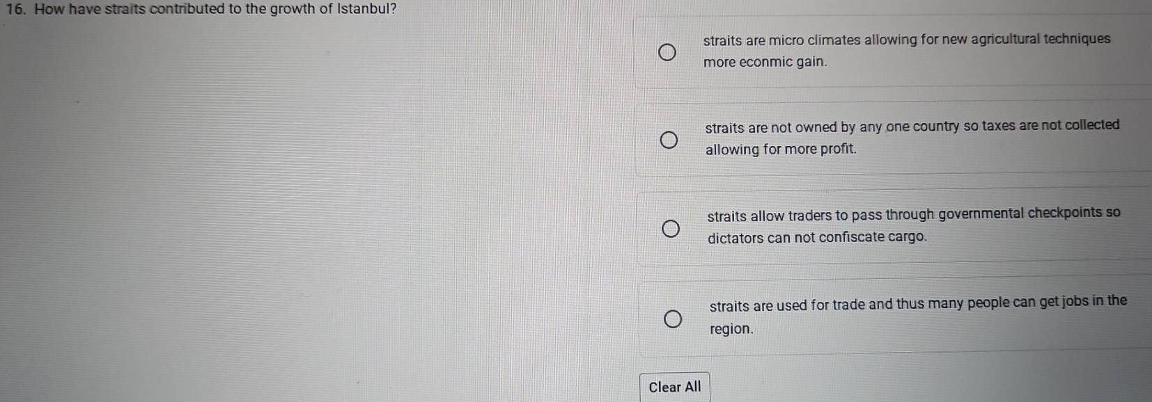 How have straits contributed to the growth of Istanbul?
straits are micro climates allowing for new agricultural techniques
more econmic gain.
straits are not owned by any one country so taxes are not collected 
allowing for more profit.
straits allow traders to pass through governmental checkpoints so
dictators can not confiscate cargo.
straits are used for trade and thus many people can get jobs in the
region.
Clear All