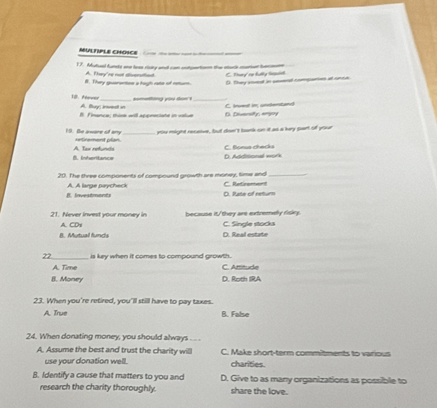 Corte the lnter nrd fo fe sonnt) atemr 
17. Mutual funds ae less risiry and can outpertorn the stuck market becasne
A. They're not diversitied C. They ro fuly lasid
B. They guarentes a high rate of return. D. They ivest in savend compuries at snce
18. Mover_ something you don' !_
A. Buy; invest in
C. fnvest im; undertand
B. Finance: trk will aponeciate in vlue D. Diversify, amjoy
19. Be aware of any_ you might receive, but don't bank an it as a key part ofl your
uxtirement plan.
A. Tax refunds C. Boeus checks
B. Inheritance D. Additionall work
20. The three components of compound growth are money, time and_
A. A large paycheck C. Retirement
B. Investments D. Rate of return
21. Never invest your money in because it/they are extremely risky.
A. CDs C. Single stacks
B. Mutual funds D. Real estate
22_ is key when it comes to compound growth .
A. Time C. Attitude
B. Money D. Roth IRA
23. When you're retired, you'll still have to pay taxes.
A. True B. False
24. When donating money, you should always_
A. Assume the best and trust the charity will C. Make short-term commitments to various
use your donation well. charities.
B. Identify a cause that matters to you and D. Give to as many organizations as possible to
research the charity thoroughly. share the love.