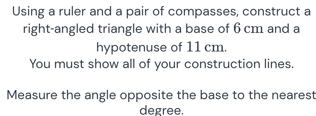 Using a ruler and a pair of compasses, construct a 
right-angled triangle with a base of 6 cm and a 
hypotenuse of 11 cm. 
You must show all of your construction lines. 
Measure the angle opposite the base to the nearest 
degree.