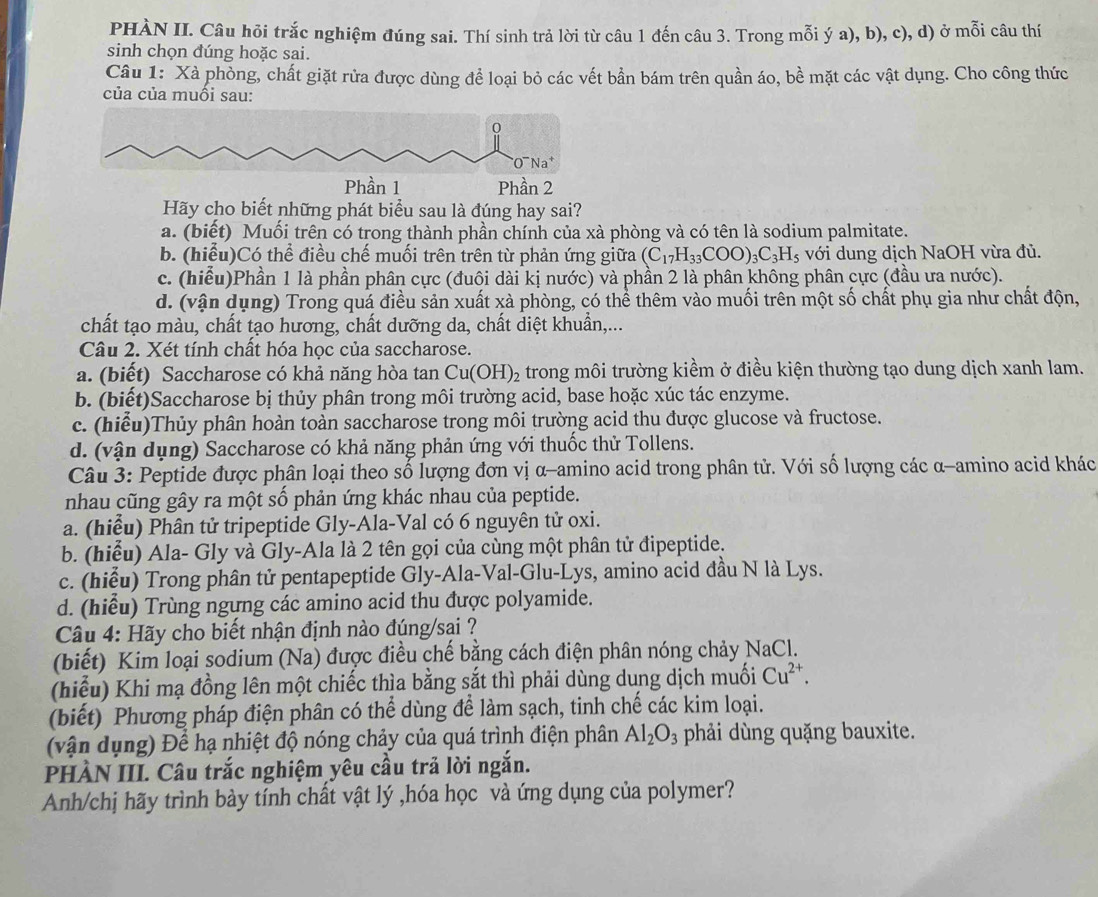 PHÀN II. Câu hỏi trắc nghiệm đúng sai. Thí sinh trả lời từ câu 1 đến câu 3. Trong mỗi ý a), b), c), d) ở mỗi câu thí
sinh chọn đúng hoặc sai.
Câu 1: Xà phòng, chất giặt rửa được dùng để loại bỏ các vết bần bám trên quần áo, bề mặt các vật dụng. Cho công thức
của của muồi sau:
Hãy cho biết những phát biểu sau là đúng hay sai?
a. (biết) Muối trên có trong thành phần chính của xà phòng và có tên là sodium palmitate.
b. (hiểu)Có thể điều chế muối trên trên từ phản ứng giữa (C_17H_33COO)_3C_3H_5 với dung dịch NaOH vừa đủ.
c. (hiểu)Phần 1 là phần phân cực (đuôi dài kị nước) và phần 2 là phân không phân cực (đầu ưa nước).
d. (vận dụng) Trong quá điều sản xuất xà phòng, có thể thêm vào muối trên một số chất phụ gia như chất độn,
chất tạo màu, chất tạo hương, chất dưỡng da, chất diệt khuẩn,...
Câu 2. Xét tính chất hóa học của saccharose.
a. (biết) Saccharose có khả năng hòa tan Cu(OH)_2 trong môi trường kiềm ở điều kiện thường tạo dung dịch xanh lam.
b. (biết)Saccharose bị thủy phân trong môi trường acid, base hoặc xúc tác enzyme.
c. (hiểu)Thủy phân hoàn toàn saccharose trong môi trường acid thu được glucose và fructose.
d. (vận dụng) Saccharose có khả năng phản ứng với thuốc thử Tollens.
Câu 3: Peptide được phân loại theo số lượng đơn vị α-amino acid trong phân tử. Với số lượng các α-amino acid khác
nhau cũng gây ra một số phản ứng khác nhau của peptide.
a. (hiểu) Phân tử tripeptide Gly-Ala-Val có 6 nguyên tử oxi.
b. (hiểu) Ala- Gly và Gly-Ala là 2 tên gọi của cùng một phân tử đipeptide.
c. (hiểu) Trong phân tử pentapeptide Gly-Ala-Val-Glu-Lys, amino acid đầu N là Lys.
d. (hiểu) Trùng ngựng các amino acid thu được polyamide.
Câu 4: Hãy cho biết nhận định nào đúng/sại ?
(biết) Kim loại sodium (Na) được điều chế bằng cách điện phân nóng chảy NaCl.
(hiểu) Khi mạ đồng lên một chiếc thìa bằng sắt thì phải dùng dung dịch muối Cu^(2+).
(biết) Phương pháp điện phân có thể dùng để làm sạch, tinh chế các kim loại.
(vận dụng) Để hạ nhiệt độ nóng chảy của quá trình điện phân Al_2O_3 phải dùng quặng bauxite.
PHÀN III. Câu trắc nghiệm yêu cầu trả lời ngắn.
Anh/chị hãy trình bày tính chất vật lý ,hóa học và ứng dụng của polymer?