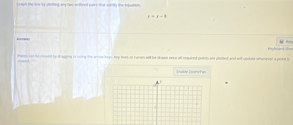 Graph the line by plotting any two ordered pairs that satisfy the equation.
y=x-8
Answer 
Key 
Keyboard Shor 
Points can be moved by dragging or using the arrow keys. Any lines or curves will be drawn once all required points are plotted and will update whenever a point is 
moved. 
Enable Zoom/Pan