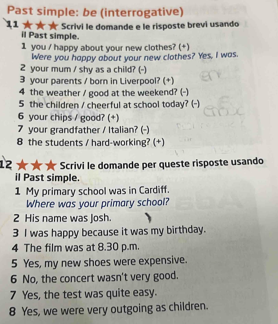 Past simple: be (interrogative) 
11 
* Scrivi le domande e le risposte brevi usando 
il Past simple. 
1 you / happy about your new clothes? (+) 
Were you happy about your new clothes? Yes, I was. 
2 your mum / shy as a child? (-) 
3 your parents / born in Liverpool? (+) 
4 the weather / good at the weekend? (-) 
5 the children / cheerful at school today? (-) 
6 your chips / good? (+) 
7 your grandfather / Italian? (-) 
8 the students / hard-working? (+) 
12 Scrivi le domande per queste risposte usando 
il Past simple. 
1 My primary school was in Cardiff. 
Where was your primary school? 
2 His name was Josh. 
3 I was happy because it was my birthday. 
4 The film was at 8.30 p.m. 
5 Yes, my new shoes were expensive. 
6 No, the concert wasn't very good. 
7 Yes, the test was quite easy. 
8 Yes, we were very outgoing as children.