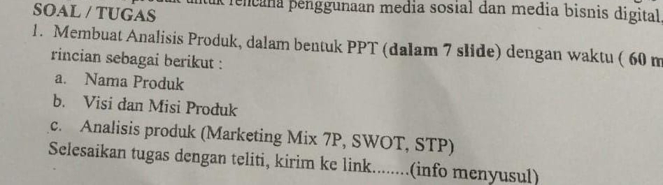 tuk rencana penggunaan media sosial dan media bisnis digital 
SOAL / TUGAS 
1. Membuat Analisis Produk, dalam bentuk PPT (dalam 7 slide) dengan waktu ( 60 m
rincian sebagai berikut : 
a. Nama Produk 
b. Visi dan Misi Produk 
c. Analisis produk (Marketing Mix 7P, SWOT, STP) 
Selesaikan tugas dengan teliti, kirim ke link........(info menyusul)