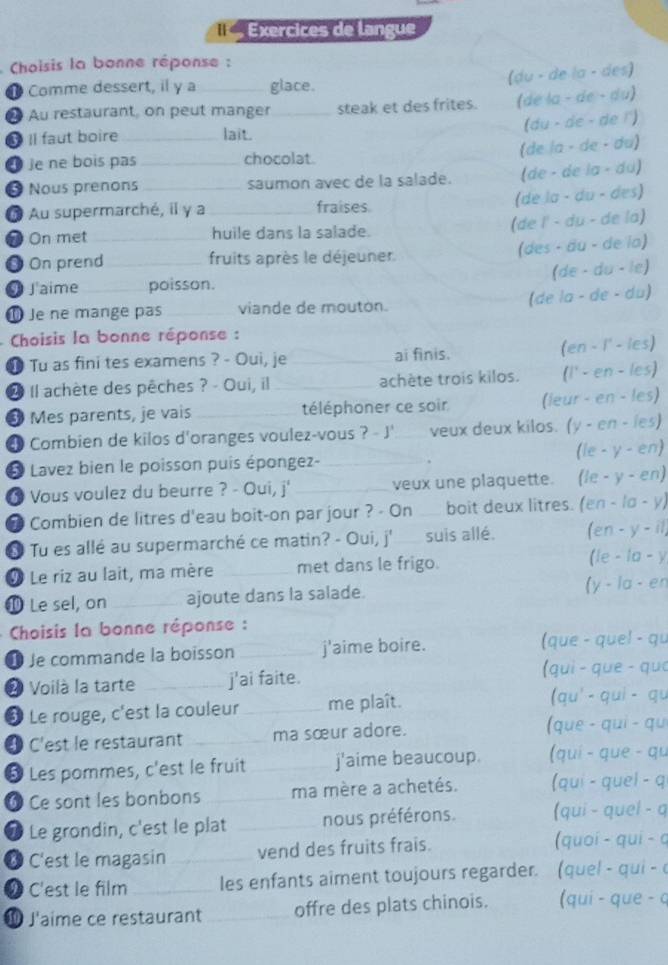 Exercices de langue
*  Choisis la bonne réponse :
❶ Comme dessert, il y a glace.
(du - de la - des)
2 Au restaurant, on peut manger _steak et des frites. (de la - de - du)
(du - de - de !')
4 Il faut boire _lait.
(de la - de · du)
Je ne bois pas chocolat.
0 Nous prenons_ _saumon avec de la salade. (de - de la - du)
(de la - du - des)
Au supermarché, il y a fraises
On met __huile dans la salade. (de l' - du - de la)
0 On prend _fruits après le déjeuner
(des - äu - de la)
(de - du - le)
0 J'aime _poisson.
(de la - de - du)
① Je ne mange pas _viande de moutón.
Choisis la bonne réponse :
⑩ Tu as fini tes examens ? - Oui, je _ai finis. (en - I' - les)
2 Il achète des pêches ? - Oui, il _achète trois kilos. (l' - en - les)
❸ Mes parents, je vais_ téléphoner ce soir (leur - en - les)
4 Combien de kilos d'oranges voulez-vous ? - J' veux deux kilos. (y - en - les)
* Lavez bien le poisson puis épongez- _(le - y - en)
6 Vous voulez du beurre ? - Oui, j' _veux une plaquette. (le - y - en)
D Combien de litres d'eau boit-on par jour ? - On _ boit deux litres. (en - /σ - y)
* Tu es allé au supermarché ce matin? - Oui, j' _suis allé. (en - y - il,
9 Le riz au lait, ma mère _met dans le frigo. (le - la - y
⑩ Le sel, on_ ajoute dans la salade. (y - la - en
Choisis la bonne réponse :
é Je commande la boisson _j'aime boire. (que - quel - qu
2 Voilà la tarte _j'ai faite.
(qui - que - qu
❸ Le rouge, c'est la couleur _me plaît.
(qu' - qui - qu
4 C'est le restaurant _ma sœur adore. (que - qui - qu
5 Les pommes, c'est le fruit _j'aime beaucoup. (quí - que - qu
6  Ce sont les bonbons _ma mère a achetés. (qui - quel - q
Le grondin, c'est le plat _nous préférons. (qui - quel - q
® C'est le magasin_ vend des fruits frais.
(quoí - qui - c
2 C'est le film_ les enfants aiment toujours regarder. (quel - qui - c
⑩ J'aime ce restaurant _offre des plats chinois. (qui - que - c