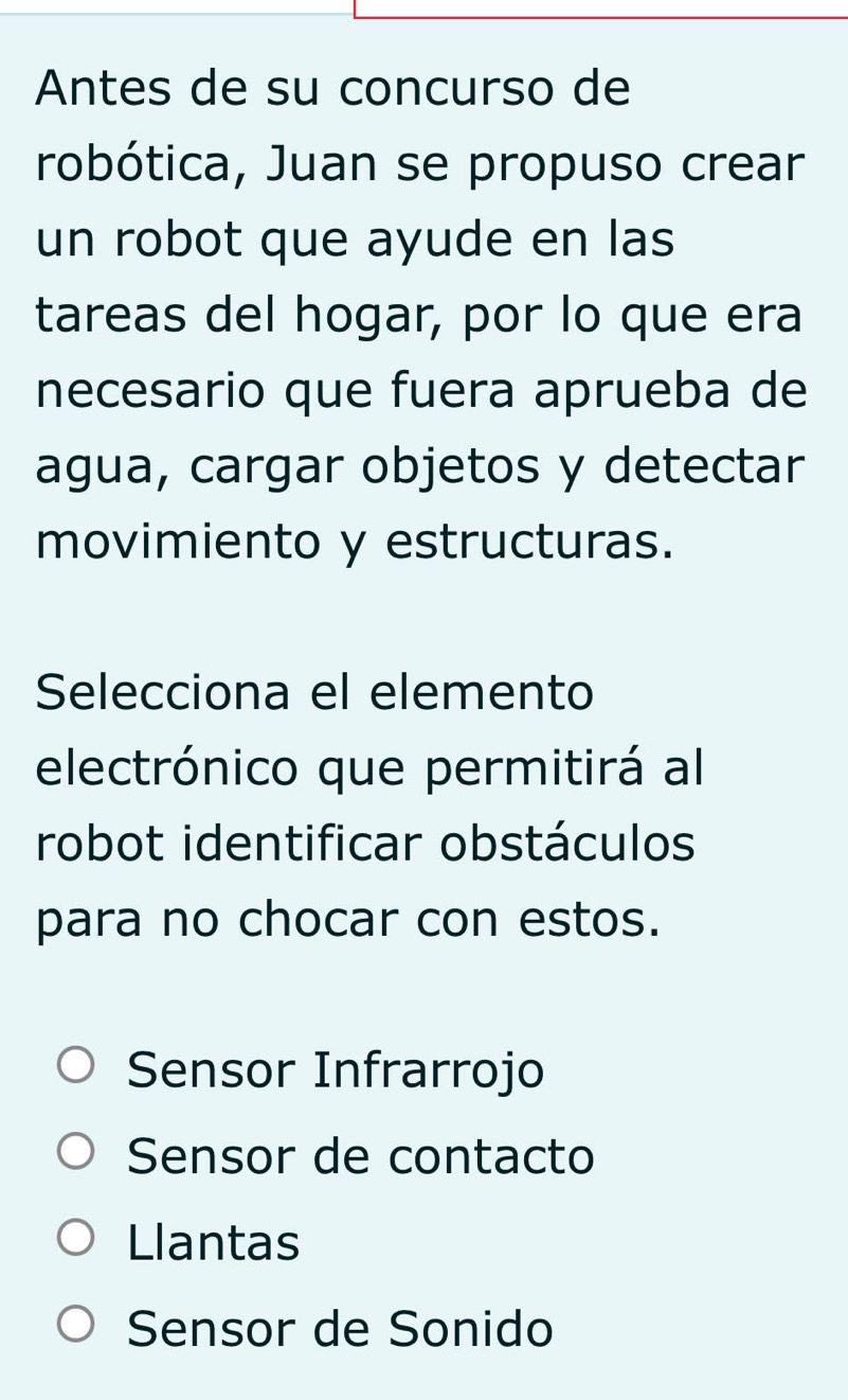 Antes de su concurso de
robótica, Juan se propuso crear
un robot que ayude en las
tareas del hogar, por lo que era
necesario que fuera aprueba de
agua, cargar objetos y detectar
movimiento y estructuras.
Selecciona el elemento
electrónico que permitirá al
robot identificar obstáculos
para no chocar con estos.
Sensor Infrarrojo
Sensor de contacto
Llantas
Sensor de Sonido