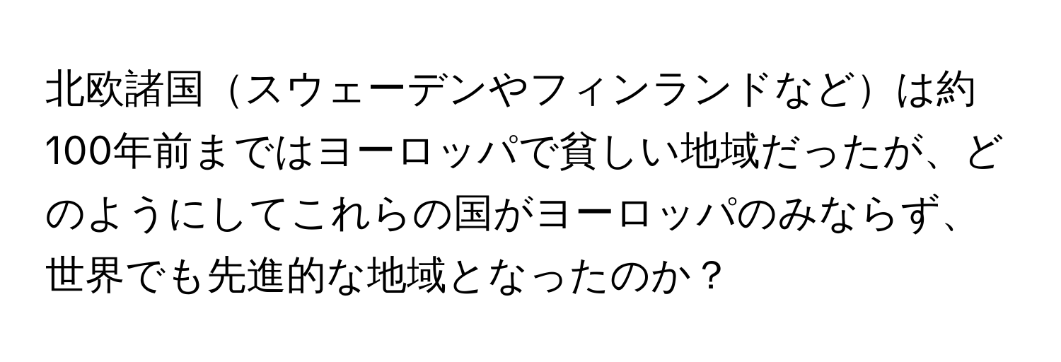 北欧諸国スウェーデンやフィンランドなどは約100年前まではヨーロッパで貧しい地域だったが、どのようにしてこれらの国がヨーロッパのみならず、世界でも先進的な地域となったのか？