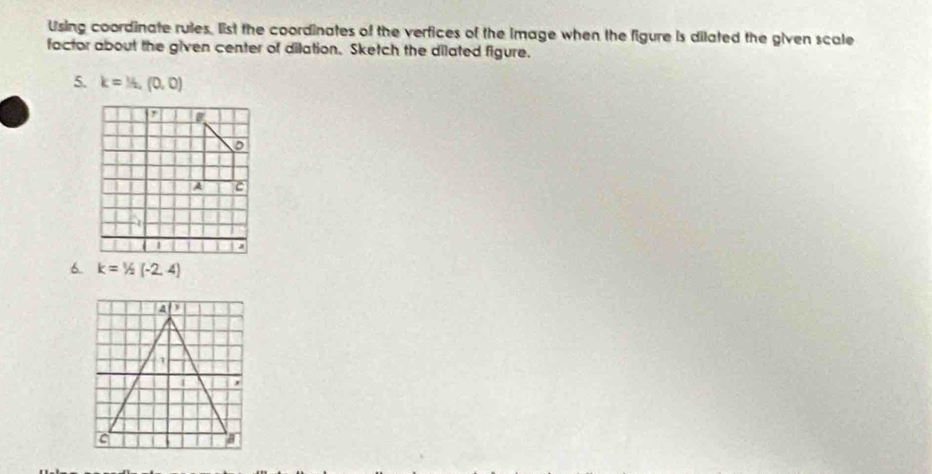 Using coordinate rules. list the coordinates of the verfices of the image when the figure is dilated the given scale
factor about the given center of dilation. Sketch the dilated figure.
5. k=1/2,(0,0)
6. k=1/2(-2,4)