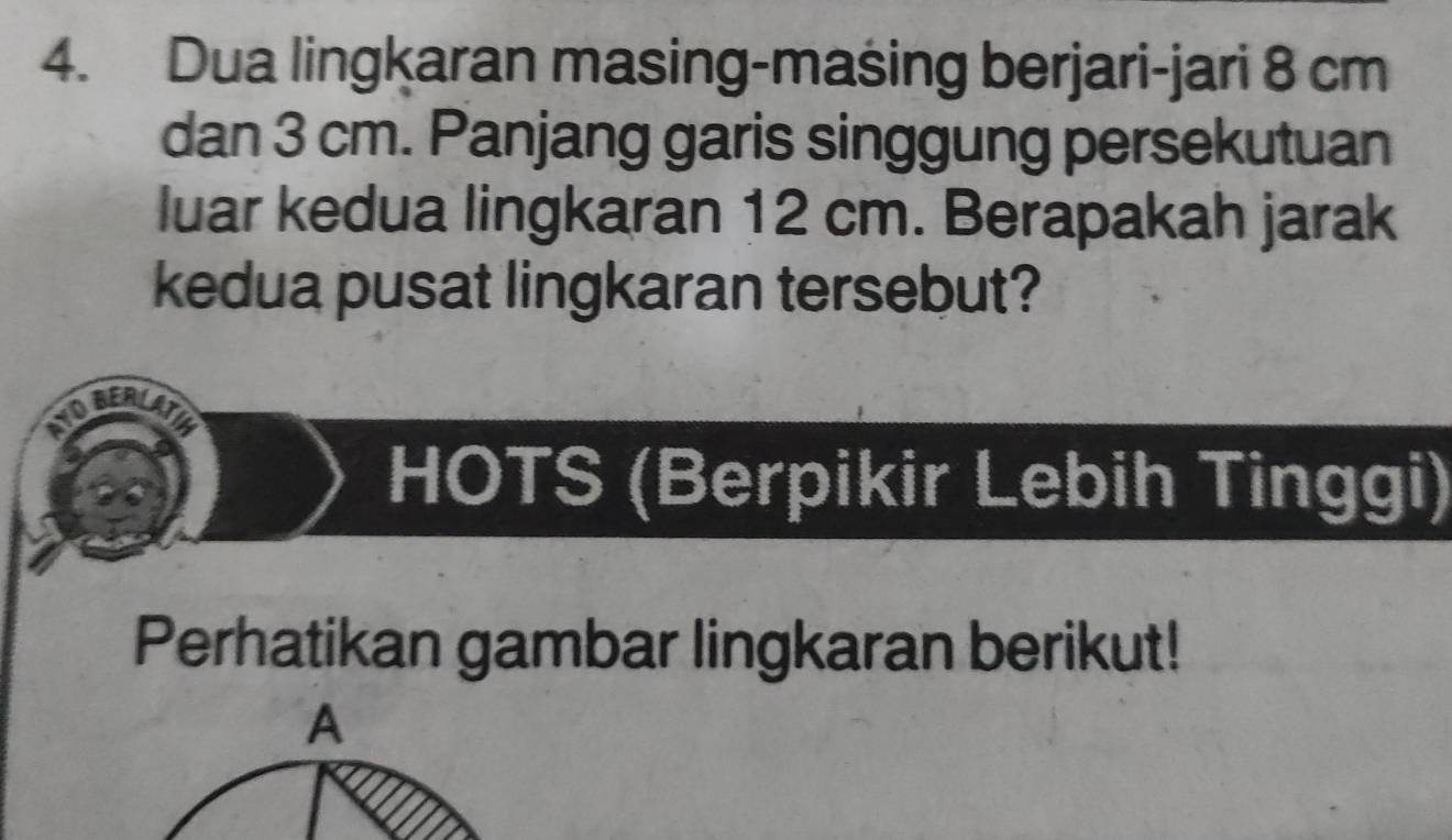 Dua lingkaran masing-mašing berjari-jari 8 cm
dan 3 cm. Panjang garis singgung persekutuan 
luar kedua lingkaran 12 cm. Berapakah jarak 
kedua pusat lingkaran tersebut? 
OBERI 
HOTS (Berpikir Lebih Tinggi) 
Perhatikan gambar lingkaran berikut! 
A