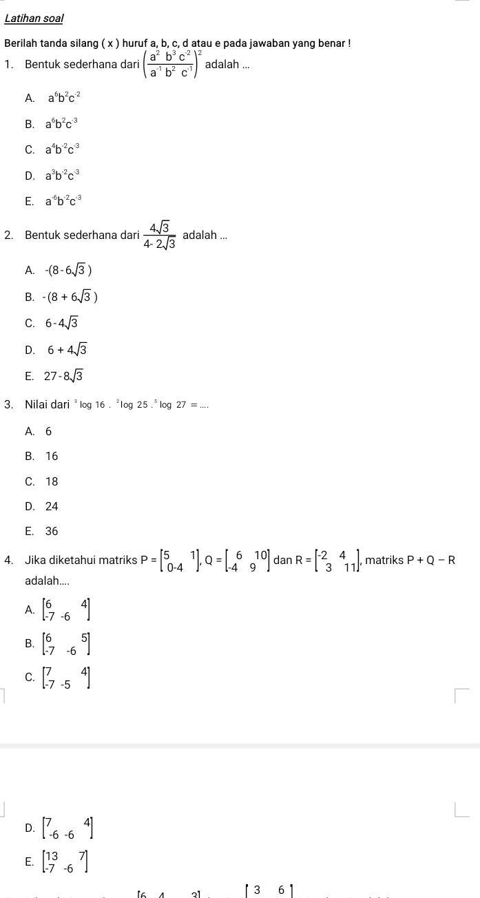 Latihan soal
Berilah tanda silang ( x ) huruf a, b, c, d atau e pada jawaban yang benar !
1. Bentuk sederhana dari ( (a^2b^3c^(-2))/a^(-1)b^2c^(-1) )^2 adalah ...
A. a^6b^2c^(-2)
B. a^6b^2c^(-3)
C. a^4b^(-2)c^(-3)
D. a^3b^(-2)c^(-3)
E. a^(-6)b^(-2)c^(-3)
2. Bentuk sederhana dari  4sqrt(3)/4-2sqrt(3)  adalah ...
A. -(8-6sqrt(3))
B. -(8+6sqrt(3))
C. 6-4sqrt(3)
D. 6+4sqrt(3)
E. 27-8sqrt(3)
3. Nilai da ri^3 log 16.^2log 25.^5log 27=...
A. 6
B. 16
C. 18
D. 24
E. 36
4. Jika diketahui matriks P=beginbmatrix 5&1 0-4endbmatrix ,Q=beginbmatrix 6&10 -4&9endbmatrix dan R=beginbmatrix -2&4 3&11endbmatrix , matriks P+Q-R
adalah....
A. beginbmatrix 6&4 -7&-6endbmatrix
B. beginbmatrix 6&5 -7&-6endbmatrix
C. beginbmatrix 7&4 -7&-5endbmatrix
D. beginbmatrix 7&4 -6&-6endbmatrix
E. beginbmatrix 13&7 -7&-6endbmatrix
[ 3 6 ]