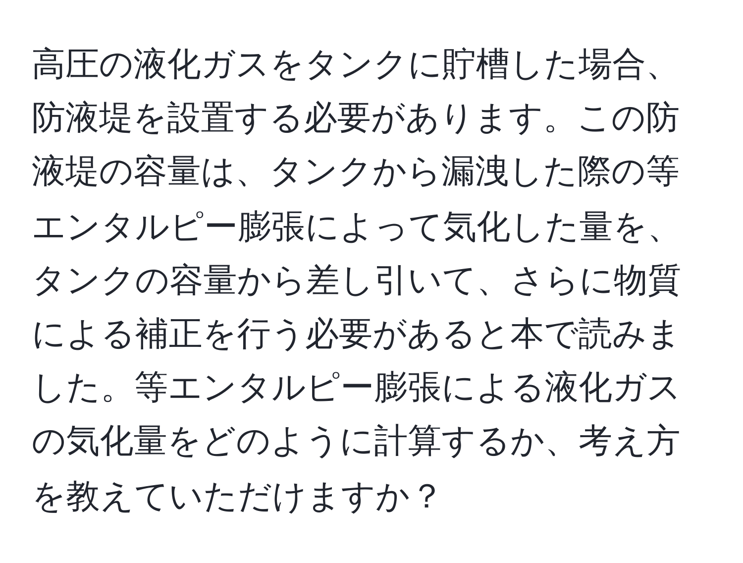高圧の液化ガスをタンクに貯槽した場合、防液堤を設置する必要があります。この防液堤の容量は、タンクから漏洩した際の等エンタルピー膨張によって気化した量を、タンクの容量から差し引いて、さらに物質による補正を行う必要があると本で読みました。等エンタルピー膨張による液化ガスの気化量をどのように計算するか、考え方を教えていただけますか？