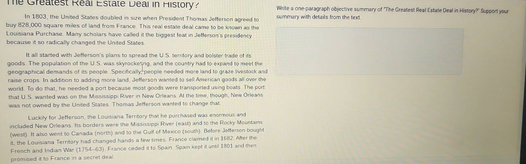 Te Gréatest Réal Estate Déal in History? Write a one-paragraph objective summary of "The Greatest Real Estate Deal in History?" Support your 
In 1803, the United States doubled in size when President Thomas Jefferson agreed to summary with details from the text. 
buy 828,000 square miles of land from France. This real estate deal came to be known as the 
Louisiana Purchase. Many scholars have called it the biggest feat in Jefferson's presidency 
because it so radically changed the United States. 
It all started with Jefferson's plans to spread the U.S. territory and bolster trade of its 
goods. The population of the U.S. was skyrocketing, and the country had to expand to meet the 
geographical demands of its people. Specifically; people needed more land to graze livestock and 
raise crops. In addition to adding more land, Jefferson wanted to sell American goods all over the 
world. To do that, he needed a port because most goods were transported using boats. The port 
that U.S. wanted was on the Mississippi River in New Orleans. At the time, though, New Orleans 
was not owned by the United States. Thomas Jefferson wanted to change that. 
Luckily for Jefferson, the Louisiana Territory that he purchased was enormous and 
included New Orleans. Its borders were the Mississippi River (east) and to the Rocky Mountains 
(west). It also went to Canada (north) and to the Gulf of Mexico (south). Before Jefferson bought 
it, the Louisiana Territory had changed hands a few times. France claimed it in 1682. After the 
French and Indian War (1754-63), France ceded it to Spain. Spain kept it until 1801 and then 
promised it to France in a secret deal.