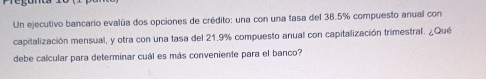 Un ejecutivo bancario evalúa dos opciones de crédito: una con una tasa del 38.5% compuesto anual con 
capitalización mensual, y otra con una tasa del 21.9% compuesto anual con capitalización trimestral. ¿Qué 
debe calcular para determinar cuál es más conveniente para el banco?