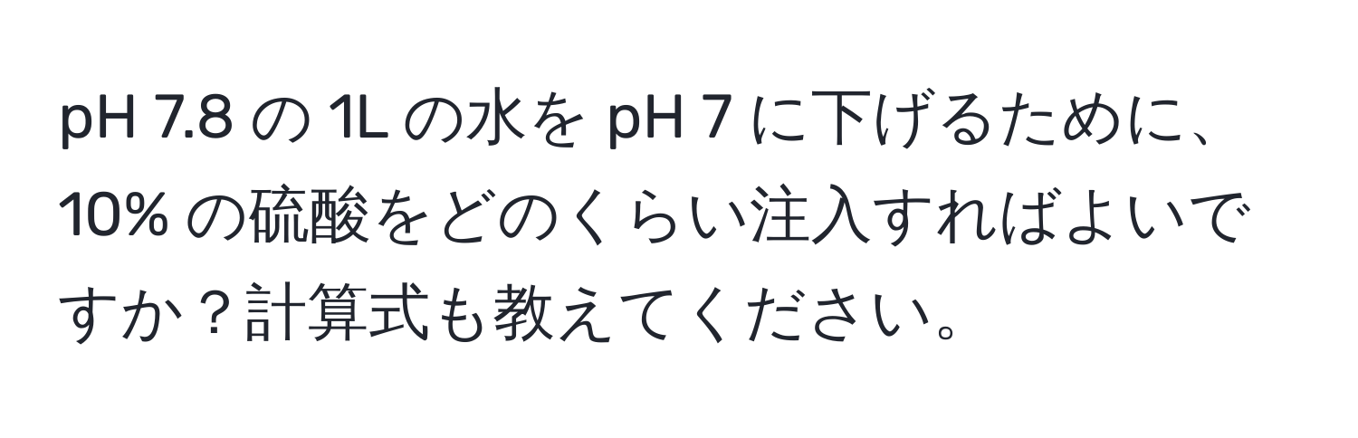 pH 7.8 の 1L の水を pH 7 に下げるために、10% の硫酸をどのくらい注入すればよいですか？計算式も教えてください。