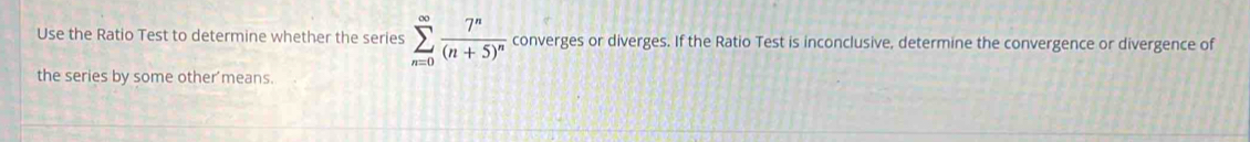 Use the Ratio Test to determine whether the series sumlimits _(n=0)^(∈fty)frac 7^n(n+5)^n converges or diverges. If the Ratio Test is inconclusive, determine the convergence or divergence of 
the series by some other'means.