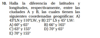 Halla la diferencia de latitudes y
longitudes, respectivamente， entre las
ciudades A y B, las cuales tienen las
siguientes coordenadas geográficas: A)
43°LN y 110°LW , y B) 27°LS v 45°LW
A) 60° v 65° B) 66° v 165°
C) 63° y 155° D) 70° v 65°
E) 70° y 155°