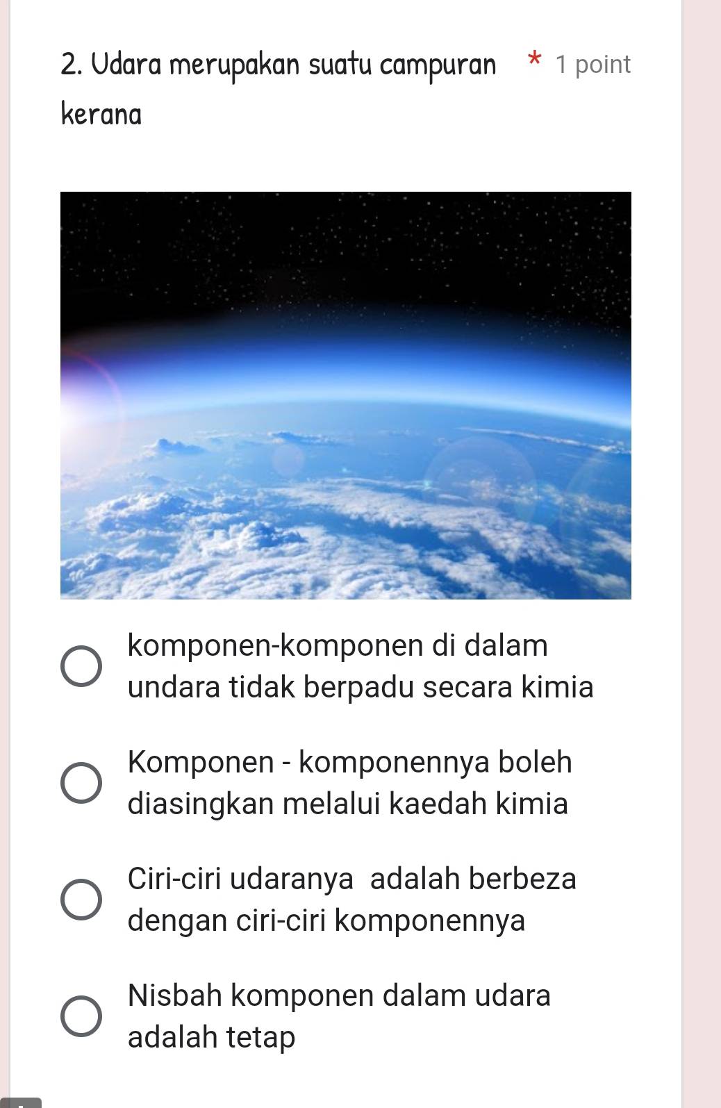 Udara merupakan suatu campuran * 1 point
kerana
komponen-komponen di dalam
undara tidak berpadu secara kimia
Komponen - komponennya boleh
diasingkan melalui kaedah kimia
Ciri-ciri udaranya adalah berbeza
dengan ciri-ciri komponennya
Nisbah komponen dalam udara
adalah tetap