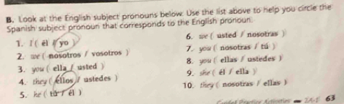 Look at the English subject pronouns below. Use the list above to help you circle the 
Spanish subject pronoun that corresponds to the English pronoun. 
1. I( el yo 6. we ( usted / nosotras ) 
2. we( nosotros / vosotros ) 7.you ( nosotras / tú ) 
3. you ( ella ( usted ) 8. you ( ellas/ ustedes  
4. they( ellos / ustedes ) 9. she ( él / ella ) 
5.he ( ta / el) 10. they ( nosotras / ellas ) 
Cndal Drantice Articstios 21 63