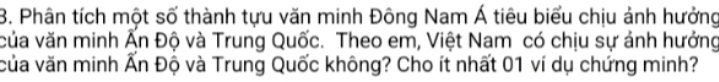 Phân tích một số thành tựu văn minh Đông Nam Á tiêu biểu chịu ảnh hưởng 
của văn minh Ấn Độ và Trung Quốc. Theo em, Việt Nam có chịu sự ánh hưởng 
của văn minh Ấn Độ và Trung Quốc không? Cho ít nhất 01 ví dụ chứng minh?