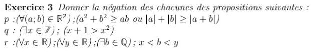 Donner la négation des chacunes des propositions suivantes :
p:(forall (a;b)∈ R^2); (a^2+b^2≥ ab |a|+|b|≥ |a+b|) ou
q:(exists x∈ Z); (x+1>x^2)
r:(forall x∈ R); (forall y∈ R); (exists b∈ Q); x