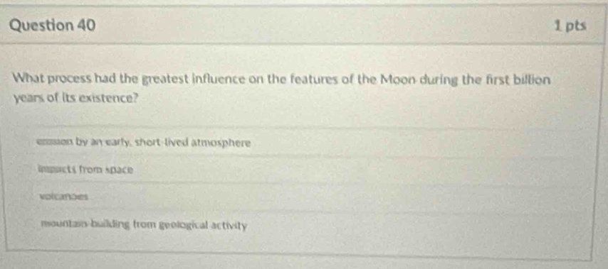 What process had the greatest influence on the features of the Moon during the first billion
years of Its existence?
enssion by an early, short-lived atmosphere
impacts from space
volcanões
mountain building from geological activity