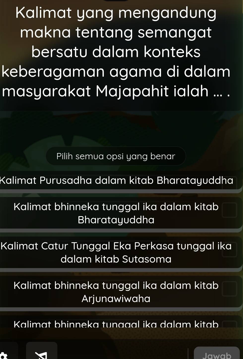 Kalimat yang mengandung
makna tentang semangat
bersatu dalam konteks
keberagaman agama di dalam
masyarakat Majapahit ialah ... .
Pilih semua opsi yang benar
Kalimat Purusadha dalam kitab Bharatayuddha
Kalimat bhinneka tunggal ika dalam kitab
Bharatayuddha
Kalimat Catur Tunggal Eka Perkasa tunggal ika
dalam kitab Sutasoma
Kalimat bhinneka tunggal ika dalam kitab
Arjunawiwaha
Kalimat bhinneka tunaaal ika dalam kitab
Jawab