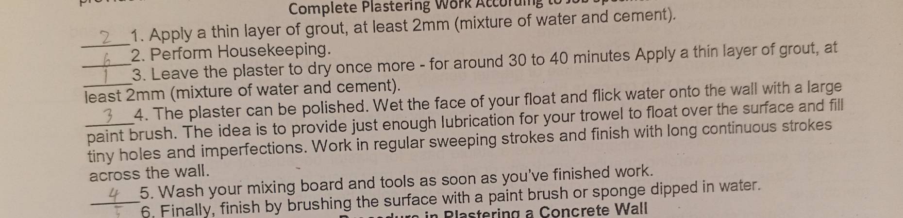 Complete Plastering Work Accoruing to 
1. Apply a thin layer of grout, at least 2mm (mixture of water and cement). 
2. Perform Housekeeping. 
__3. Leave the plaster to dry once more - for around 30 to 40 minutes Apply a thin layer of grout, at 
_least 2mm (mixture of water and cement). 
4. The plaster can be polished. Wet the face of your float and flick water onto the wall with a large 
_paint brush. The idea is to provide just enough lubrication for your trowel to float over the surface and fill 
tiny holes and imperfections. Work in regular sweeping strokes and finish with long continuous strokes 
across the wall. 
5. Wash your mixing board and tools as soon as you've finished work. 
_6. Finally, finish by brushing the surface with a paint brush or sponge dipped in water. 
Blastering a Concrete Wall