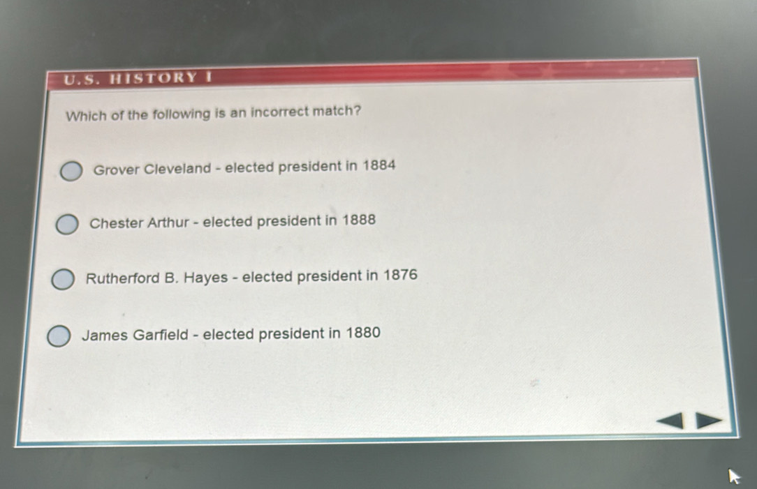 HISTORY I
Which of the following is an incorrect match?
Grover Cleveland - elected president in 1884
Chester Arthur - elected president in 1888
Rutherford B. Hayes - elected president in 1876
James Garfield - elected president in 1880