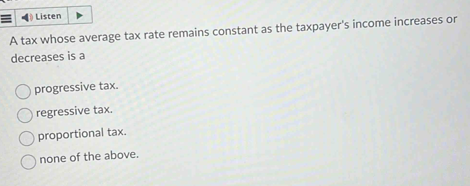 Listen
A tax whose average tax rate remains constant as the taxpayer's income increases or
decreases is a
progressive tax.
regressive tax.
proportional tax.
none of the above.