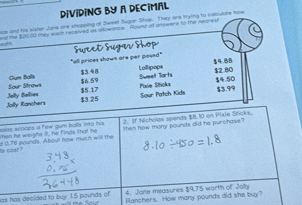 nework s
DiViDING BY A DECiMAL
as and his sister Jane are shopping at Sweet Sugar Shop. They are trying to calculate how
and the $20.00 they each received as allowance. Round all answers to the nearest
eath.
"all prices shown are per pound *
$4.88
Gum Balls $3.48 Lollipops
$2.80
Sour Straws $6.59 Sweet Tarts
Jelly Bellies $5.17 Pixie Sticks $4.50
Jolly Ranchers $3.25 Sour Patch Kids $3.99
olas scoops a few gum balls into his. 2. If Nicholas spends $8. 10 on Pixie Sticks,
When he weighs it, he finds that he then how many pounds did he purchase?
d 0.76 pounds. About how much will the
Is cost?
as has decided to buy 1.5 pounds of 4. Jane measures $9.75 worth of Jolly
ill the Sour Ranchers. How many pounds did she buy?