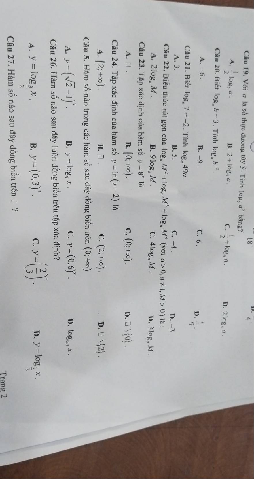 Câu 19, Với a là số thực dương tùy ý. Tính log _5a^2 bằng?
A.  1/2 log _5a.
B. 2+log _5a.  1/2 +log _5a. D. 2log _5a.
C.
Câu 20. Biết log _ab=3. Tính log _ab^(-2).
A. -6 . B. −9 . C. 6 .
D.  1/9 .
Câu 21. Biết log _a7=-2. Tính log _a49a.
A. 3. B. 5. C. -4 .
D. -3 .
Câu 22. Biểu thức rút gọn của log _aM^2+log _aM^3+log _aM^4 (với a>0,a!= 1,M>0) là :
A. 2log _aM. B. 9log _aM. C. 4log _aM. D. 3log _aM.
Câu 23. Tập xác định của hàm số y=8^x là
B. [0;+∈fty ). C. (0;+∈fty ).
A. □ . D. □ vee  0 .
Câu 24. Tập xác định của hàm số y=ln (x-2) là
B. □ . C.
A. [2;+∈fty ). (2;+∈fty ). D. □ vee  2 .
Câu 5. Hàm số nào trong các hàm số sau đây đồng biến trên (0;+∈fty )
C. y=(0,6)^x. D.
A. y=(sqrt(2)-1)^x. B. y=log _9x. log _0.7x.
Câu 26. Hàm số nào sau đây luôn đồng biến trên tập xác định?
B. y=(0,3)^x. C. y=( 2/3 )^x.
D.
A. y=log _ 3/2 x. y=log _ 1/3 x.
Câu 27. Hàm số nào sau đây đồng biến trên € ?
Trang 2