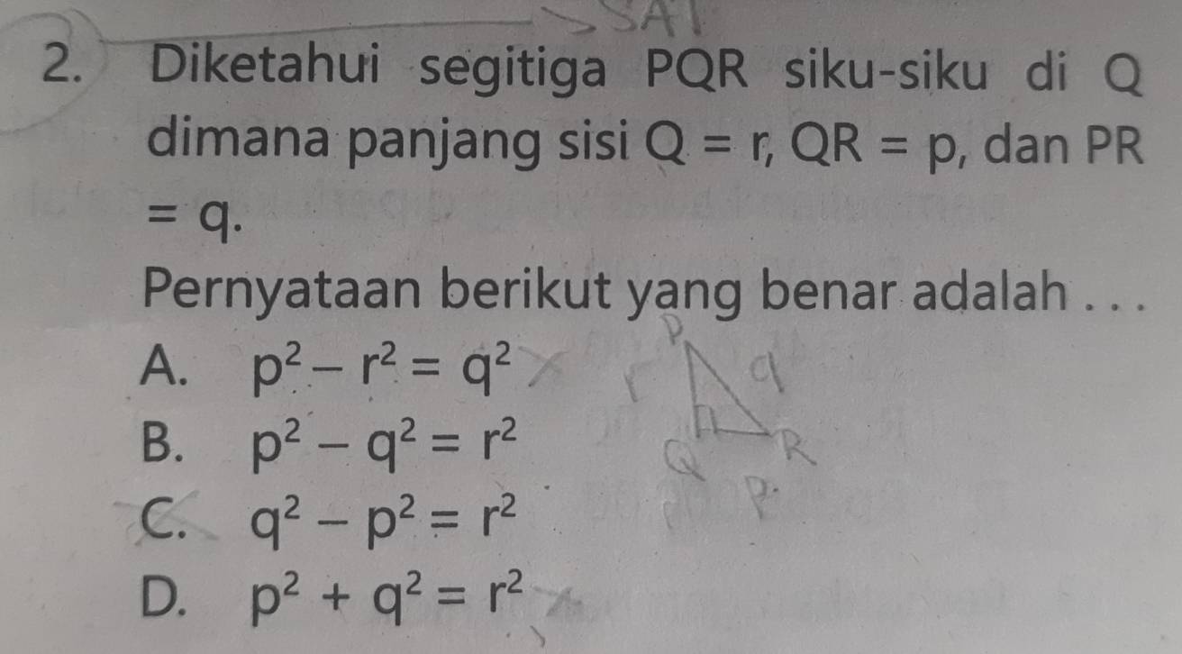 Diketahui segitiga PQR siku-siku di Q
dimana panjang sisi Q=r, QR=p , dan PR
=q. 
Pernyataan berikut yang benar adalah . . .
A. p^2-r^2=q^2
B. p^2-q^2=r^2
C. q^2-p^2=r^2
D. p^2+q^2=r^2