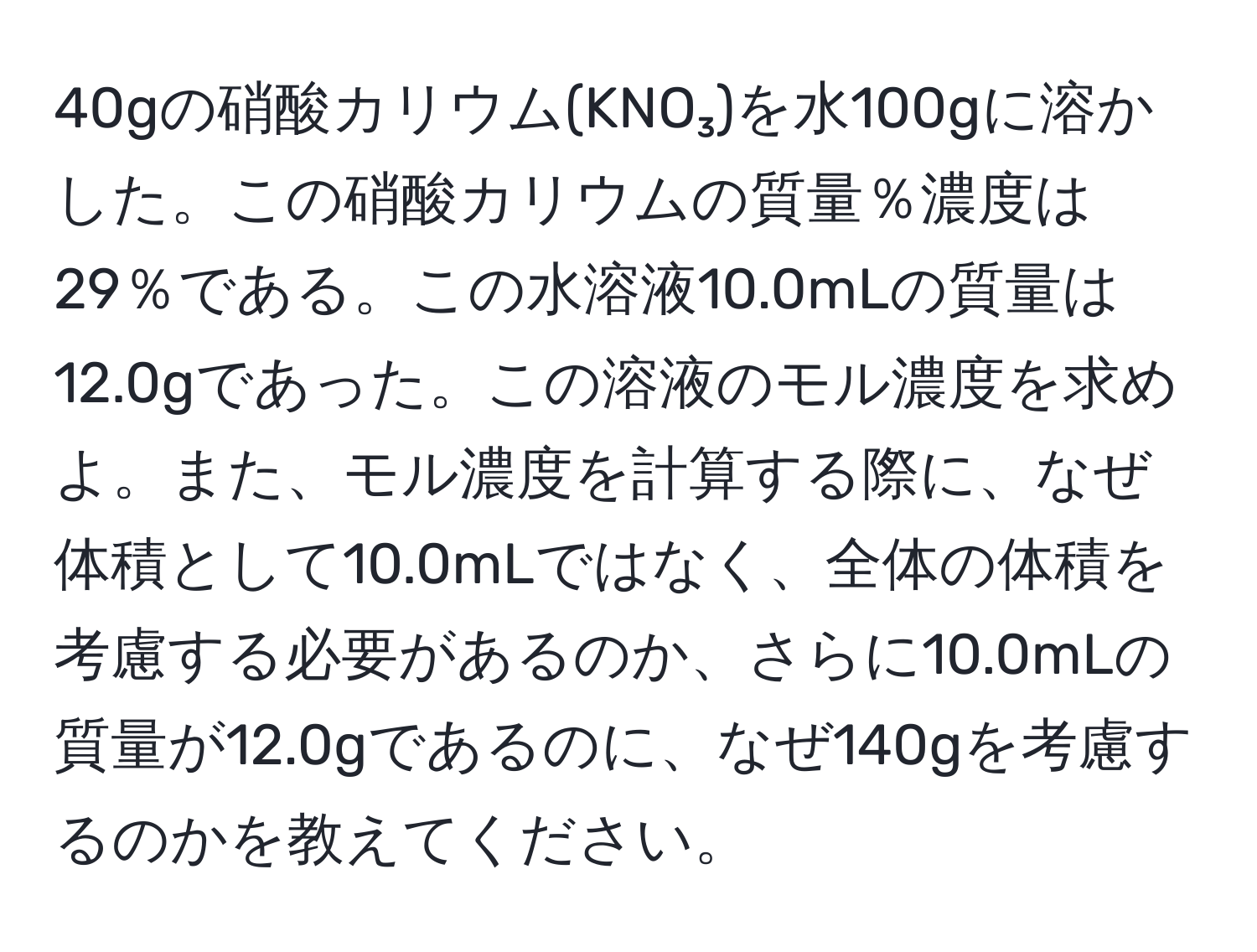 40gの硝酸カリウム(KNO₃)を水100gに溶かした。この硝酸カリウムの質量％濃度は29％である。この水溶液10.0mLの質量は12.0gであった。この溶液のモル濃度を求めよ。また、モル濃度を計算する際に、なぜ体積として10.0mLではなく、全体の体積を考慮する必要があるのか、さらに10.0mLの質量が12.0gであるのに、なぜ140gを考慮するのかを教えてください。