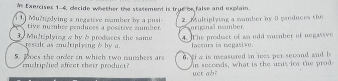 In Exercises 1-4, decide whether the statement is true or false and explain. 
1.) Multiplying a negative number by a posi- 2. Multiplying a number by 0 produces the 
tive number produces a positive number. original number. 
3. Multiplying a by b produces the same 4. The product of an odd number of negative 
result as multiplying b by a. factors is negative. 
5. Does the order in which two numbers are 6. If a is measured in feet per second and b
multiplied affect their product? in seconds, what is the unit for the prod- 
uct ab?