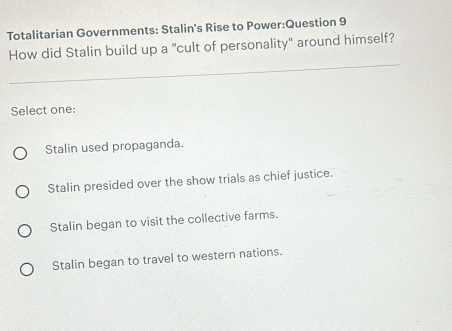 Totalitarian Governments: Stalin's Rise to Power:Question 9
How did Stalin build up a "cult of personality" around himself?
_
Select one:
Stalin used propaganda.
Stalin presided over the show trials as chief justice.
Stalin began to visit the collective farms.
Stalin began to travel to western nations.