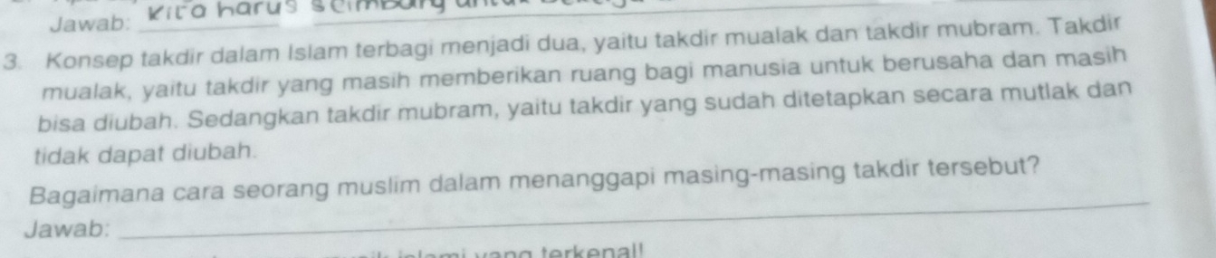 Jawab: Kira harus semba 
3. Konsep takdir dalam Islam terbagi menjadi dua, yaitu takdir mualak dan takdir mubram. Takdir 
mualak, yaitu takdir yang masih memberikan ruang bagi manusia untuk berusaha dan masih 
bisa diubah. Sedangkan takdir mubram, yaitu takdir yang sudah ditetapkan secara mutlak dan 
tidak dapat diubah. 
Bagaimana cara seorang muslim dalam menanggapi masing-masing takdir tersebut? 
Jawab: 
_ 
g terkenal